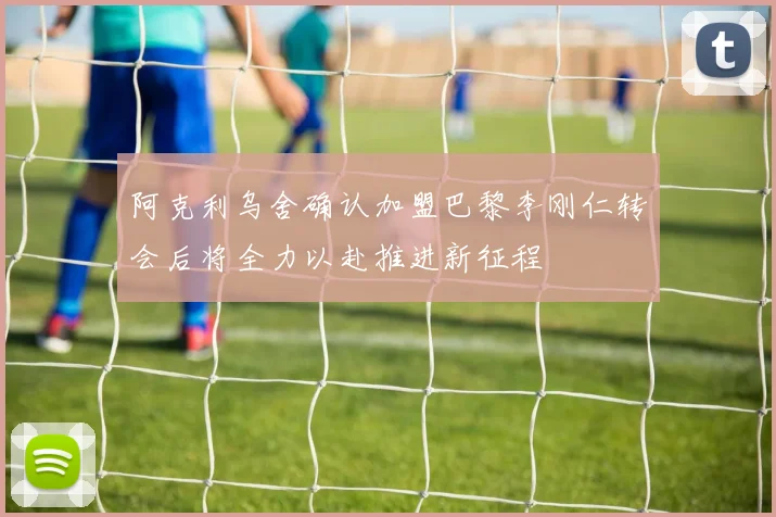 阿克利乌舍确认加盟巴黎李刚仁转会后将全力以赴推进新征程