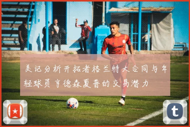 美记分析开拓者格兰特大合同与年轻球员亨德森夏普的交易潜力