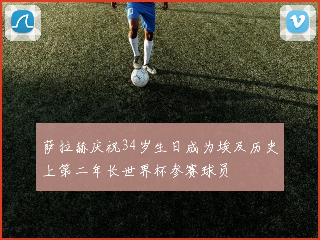 萨拉赫庆祝34岁生日成为埃及历史上第二年长世界杯参赛球员