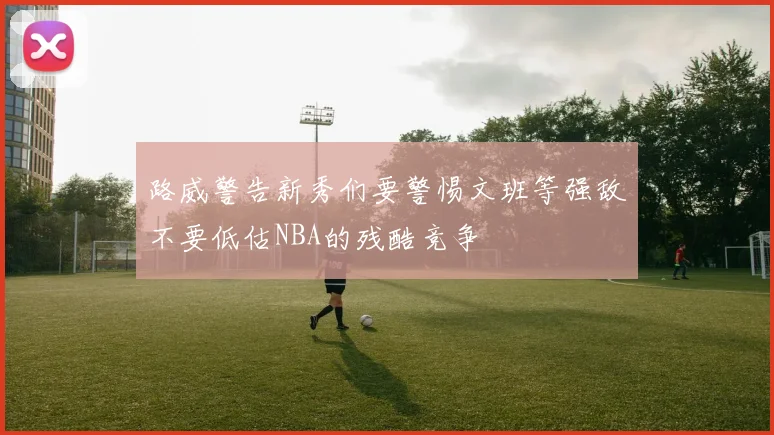 路威警告新秀们要警惕文班等强敌不要低估NBA的残酷竞争