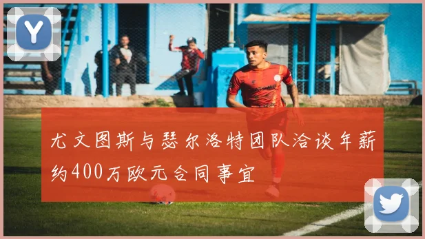 尤文图斯与瑟尔洛特团队洽谈年薪约400万欧元合同事宜