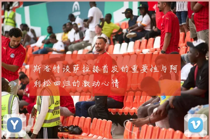 斯洛特谈萨拉赫首发的重要性与阿利松回归的激动心情