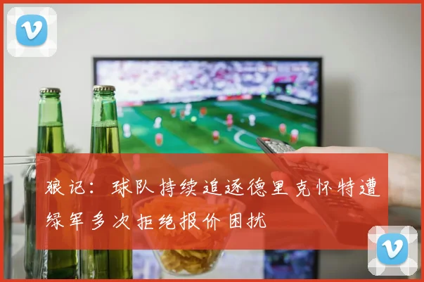 狼记：球队持续追逐德里克怀特遭绿军多次拒绝报价困扰