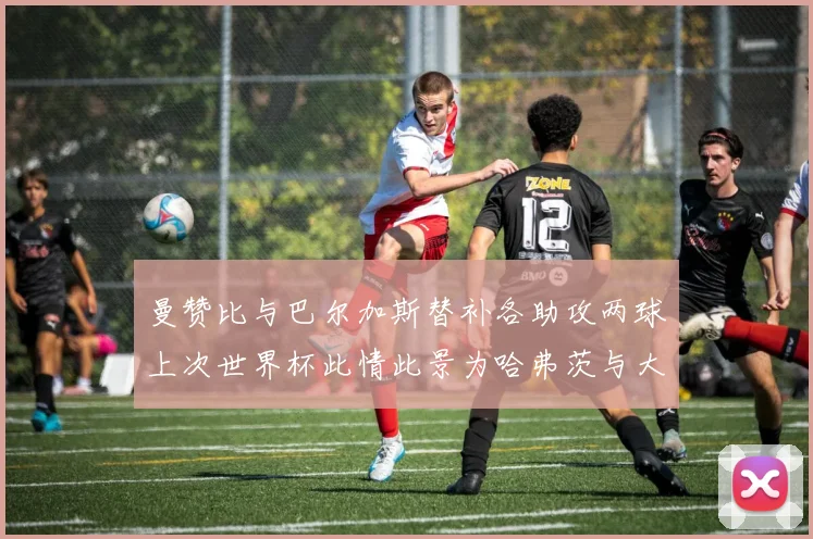 曼赞比与巴尔加斯替补各助攻两球上次世界杯此情此景为哈弗茨与大菲尔