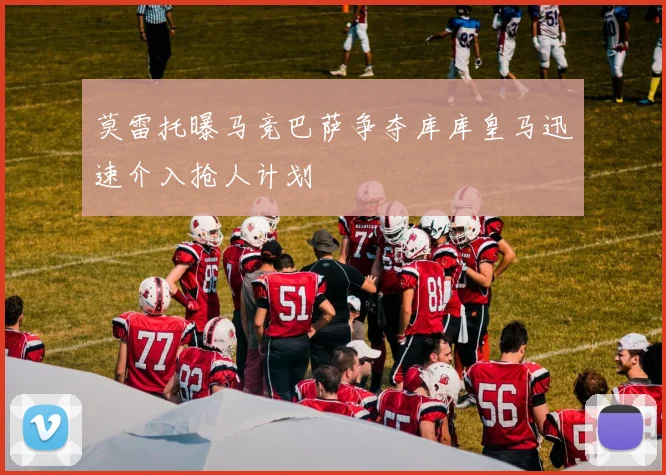 莫雷托曝马竞巴萨争夺库库皇马迅速介入抢人计划