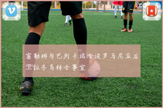富勒姆与巴列卡诺洽谈罗马尼亚后卫拉齐乌转会事宜