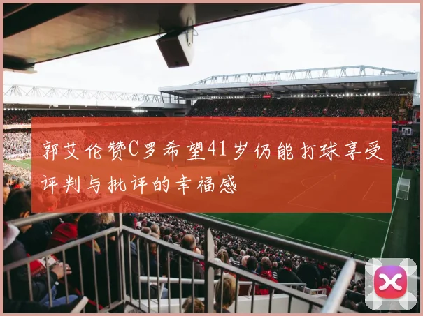 郭艾伦赞C罗希望41岁仍能打球享受评判与批评的幸福感