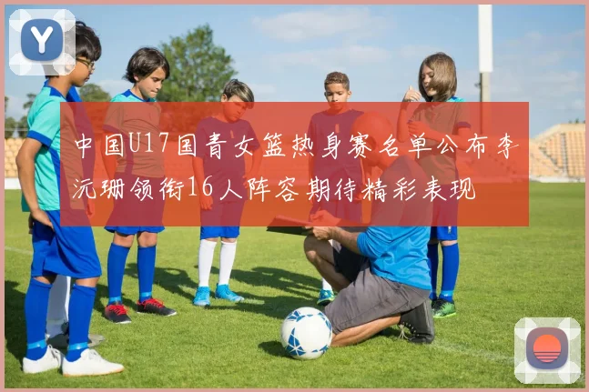 中国U17国青女篮热身赛名单公布李沅珊领衔16人阵容期待精彩表现