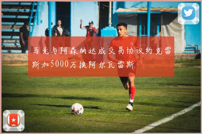 马竞与阿森纳达成交易协议约克雷斯加5000万换阿尔瓦雷斯