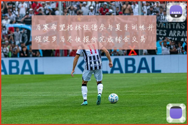 马赛希望格林伍德参与夏季训练并催促罗马尽快报价完成转会交易