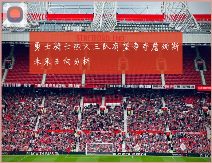 勇士骑士热火三队有望争夺詹姆斯未来去向分析