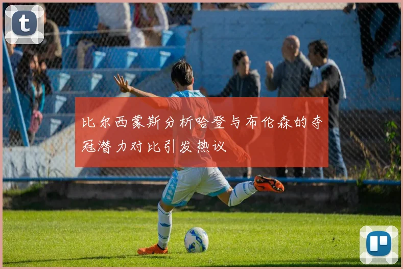 比尔西蒙斯分析哈登与布伦森的夺冠潜力对比引发热议