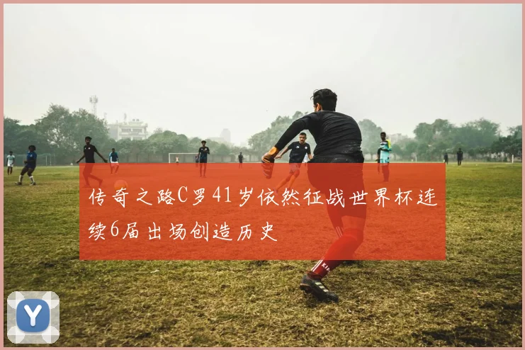 传奇之路C罗41岁依然征战世界杯连续6届出场创造历史