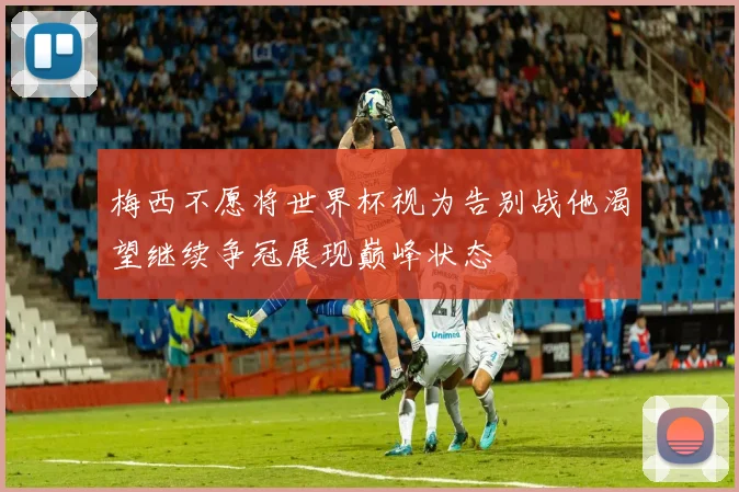 梅西不愿将世界杯视为告别战他渴望继续争冠展现巅峰状态