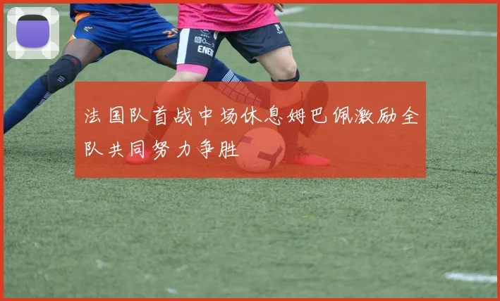 法国队首战中场休息姆巴佩激励全队共同努力争胜